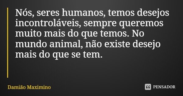 Nós, seres humanos, temos desejos incontroláveis, sempre queremos muito mais do que temos. No mundo animal, não existe desejo mais do que se tem.... Frase de Damião Maximino.