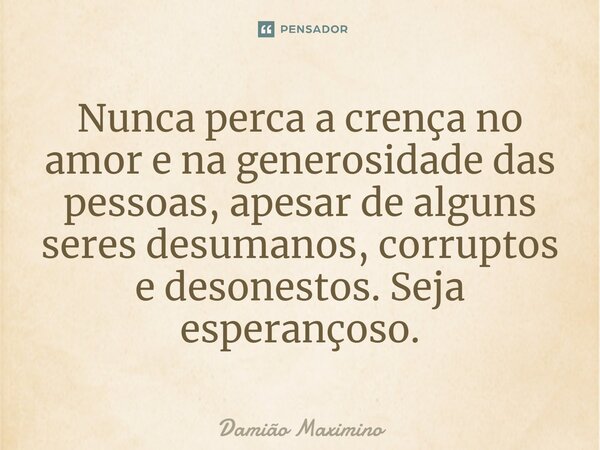 ⁠Nunca perca a crença no amor e na generosidade das pessoas, apesar de alguns seres desumanos, corruptos e desonestos. Seja esperançoso.... Frase de Damião Maximino.