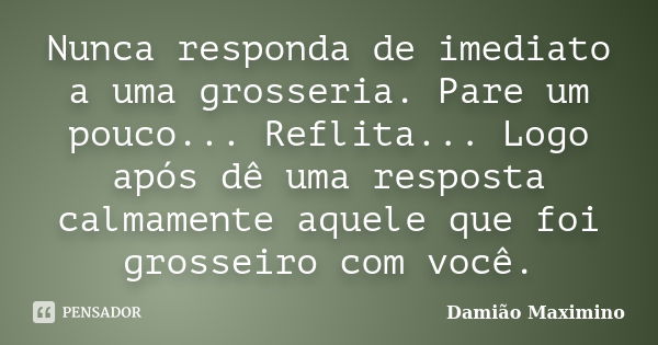 Nunca responda de imediato a uma grosseria. Pare um pouco... Reflita... Logo após dê uma resposta calmamente aquele que foi grosseiro com você.... Frase de Damião Maximino.