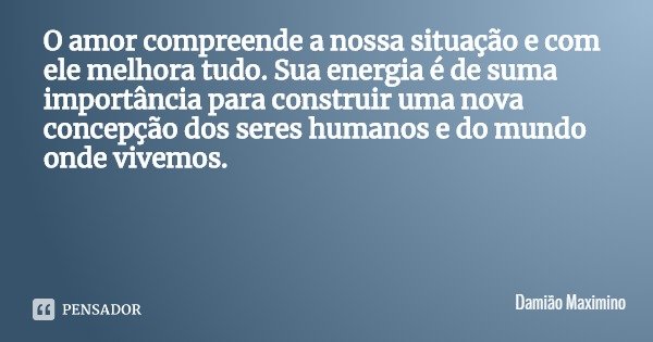 O amor compreende a nossa situação e com ele melhora tudo. Sua energia é de suma importância para construir uma nova concepção dos seres humanos e do mundo onde... Frase de Damião Maximino.