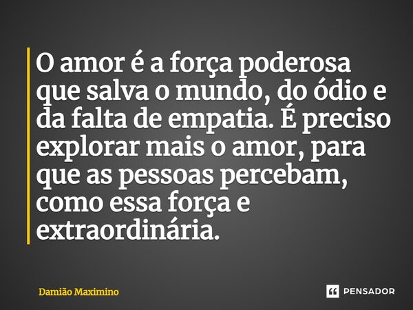 ⁠O amor é a força poderosa que salva o mundo, do ódio e da falta de empatia. É preciso explorar mais o amor, para que as pessoas percebam, como essa força e ext... Frase de Damião Maximino.