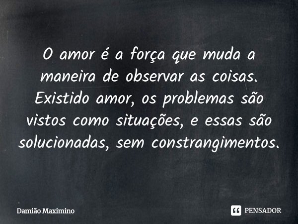 ⁠O amor é a força que muda a maneira de observar as coisas. Existido amor, os problemas são vistos como situações, e essas são solucionadas, sem constrangimento... Frase de Damião Maximino.