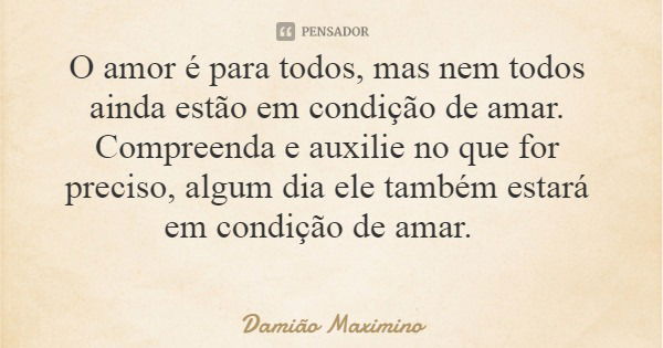O amor é para todos, mas nem todos ainda estão em condição de amar. Compreenda e auxilie no que for preciso, algum dia ele também estará em condição de amar.... Frase de Damião Maximino.