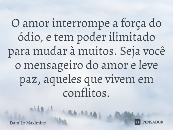 ⁠O amor interrompe a força do ódio, e tem poder ilimitado para mudar à muitos. Seja você o mensageiro do amor e leve paz, aqueles que vivem em conflitos.... Frase de Damião Maximino.