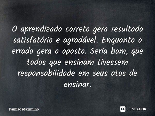 ⁠O aprendizado correto gera resultado satisfatório e agradável. Enquanto o errado gera o oposto. Seria bom, que todos que ensinam tivessem responsabilidade em s... Frase de Damião Maximino.