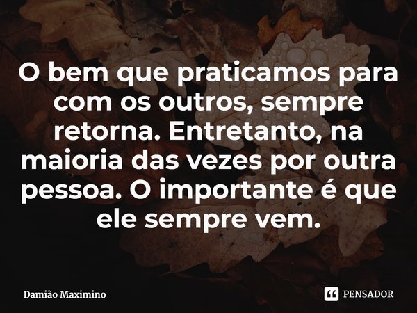 ⁠O bem que praticamos para com os outros, sempre retorna. Entretanto, na maioria das vezes por outra pessoa. O importante é que ele sempre vem.... Frase de Damião Maximino.