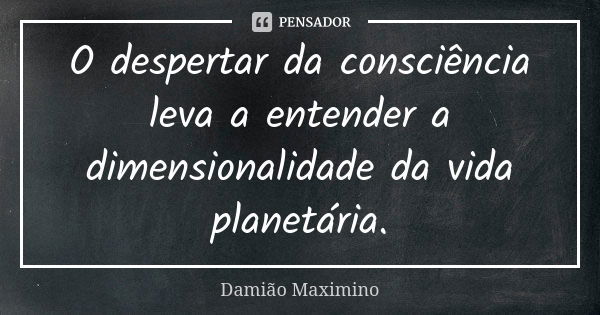 O despertar da consciência leva a entender a dimensionalidade da vida planetária.... Frase de Damião Maximino.