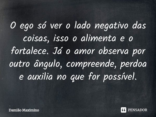 ⁠O ego só ver o lado negativo das coisas, isso o alimenta e o fortalece. Já o amor observa por outro ângulo, compreende, perdoa e auxilia no que for possível.... Frase de Damião Maximino.