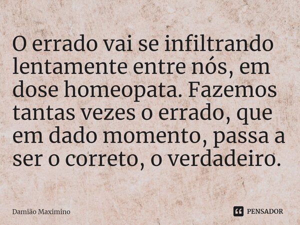 ⁠O errado vai se infiltrando lentamente entre nós, em dose homeopata. Fazemos tantas vezes o errado, que em dado momento, passa a ser o correto, o verdadeiro.... Frase de Damião Maximino.