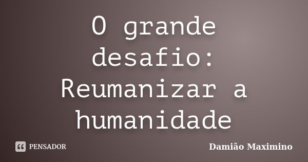 O grande desafio: Reumanizar a humanidade... Frase de Damião Maximino.