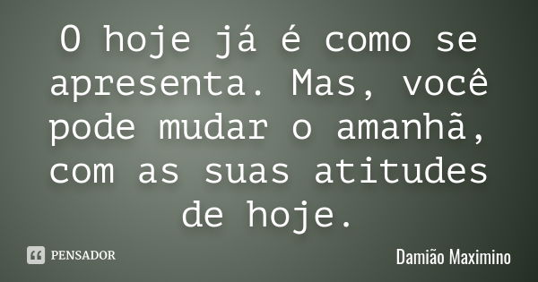 O hoje já é como se apresenta. Mas, você pode mudar o amanhã, com as suas atitudes de hoje.... Frase de Damião Maximino.