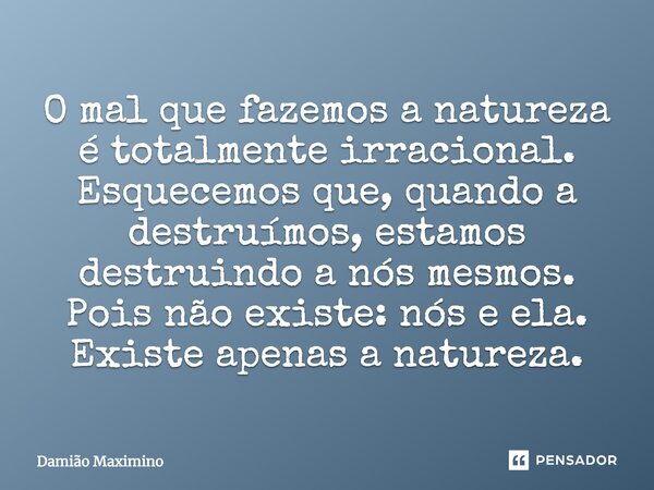O mal que fazemos a natureza é totalmente irracional. Esquecemos que, quando a destruímos, estamos destruindo a nós mesmos. Pois não existe: nós e ela. Existe a... Frase de Damião Maximino.