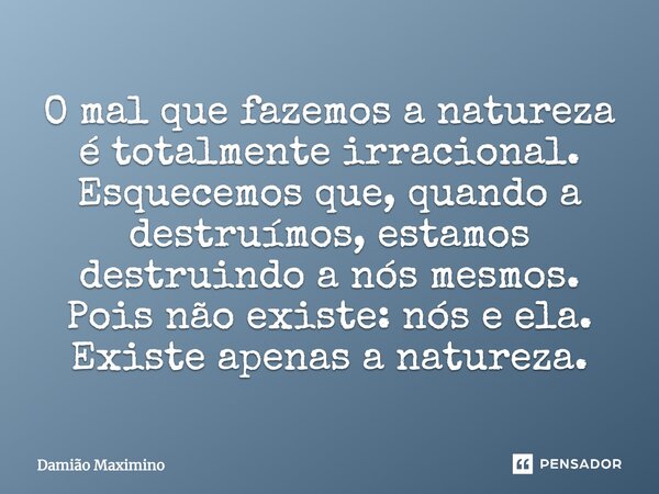 O mal que fazemos a natureza é totalmente irracional. Esquecemos que quando a destruímos, estamos destruindo a nós mesmos. Pois, não existe: nós e ela. Existe a... Frase de Damião Maximino.