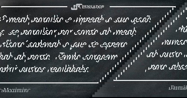 O medo paralisa e impede a sua ação. Mas, se paralisar por conta do medo, nunca ficará sabendo o que te espera do outro lado da porta. Tenha coragem para descob... Frase de Damião Maximino.