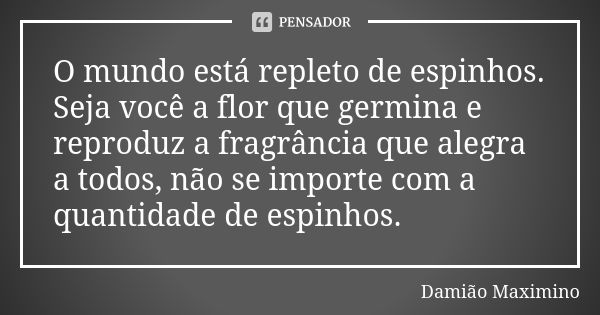 O mundo está repleto de espinhos. Seja você a flor que germina e reproduz a fragrância que alegra a todos, não se importe com a quantidade de espinhos.... Frase de Damião Maximino.