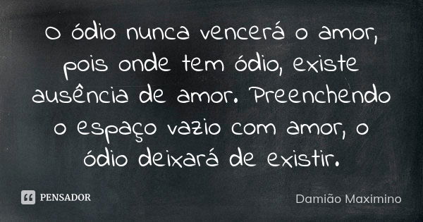 O ódio nunca vencerá o amor, pois onde tem ódio, existe ausência de amor. Preenchendo o espaço vazio com amor, o ódio deixará de existir.... Frase de Damião Maximino.