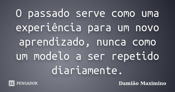 O passado serve como uma experiência para um novo aprendizado, nunca como um modelo a ser repetido diariamente.... Frase de Damião Maximino.