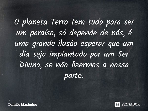⁠O planeta Terra tem tudo para ser um paraíso, só depende de nós, é uma grande ilusão esperar que um dia seja implantado por um Ser Divino, se não fizermos a no... Frase de Damião Maximino.