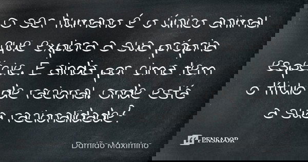 O ser humano é o único animal que explora a sua própria espécie. E ainda por cima tem o título de racional. Onde está a sua racionalidade?... Frase de Damião Maximino.