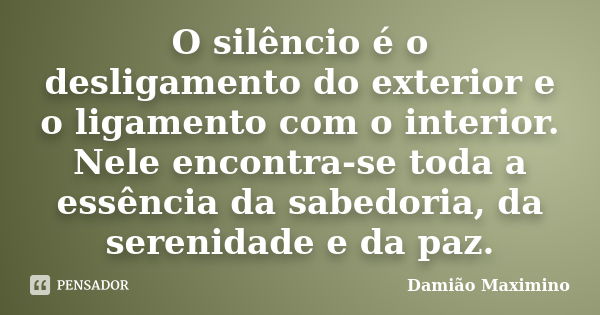 O silêncio é o desligamento do exterior e o ligamento com o interior. Nele encontra-se toda a essência da sabedoria, da serenidade e da paz.... Frase de Damião Maximino.