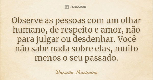 Observe as pessoas com um olhar humano, de respeito e amor, não para julgar ou desdenhar. Você não sabe nada sobre elas, muito menos o seu passado.... Frase de Damião Maximino.