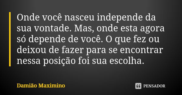 Onde você nasceu independe da sua vontade. Mas, onde esta agora só depende de você. O que fez ou deixou de fazer para se encontrar nessa posição foi sua escolha... Frase de Damião Maximino.