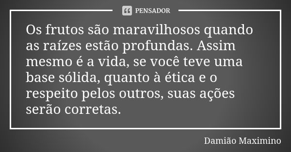 Os frutos são maravilhosos quando as raízes estão profundas. Assim mesmo é a vida, se você teve uma base sólida, quanto à ética e o respeito pelos outros, suas ... Frase de Damião Maximino.