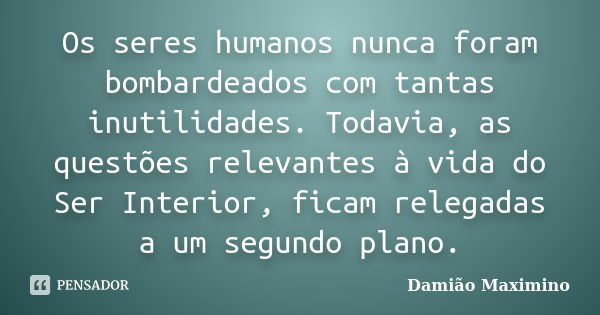 Os seres humanos nunca foram bombardeados com tantas inutilidades. Todavia, as questões relevantes à vida do Ser Interior, ficam relegadas a um segundo plano.... Frase de Damião Maximino.