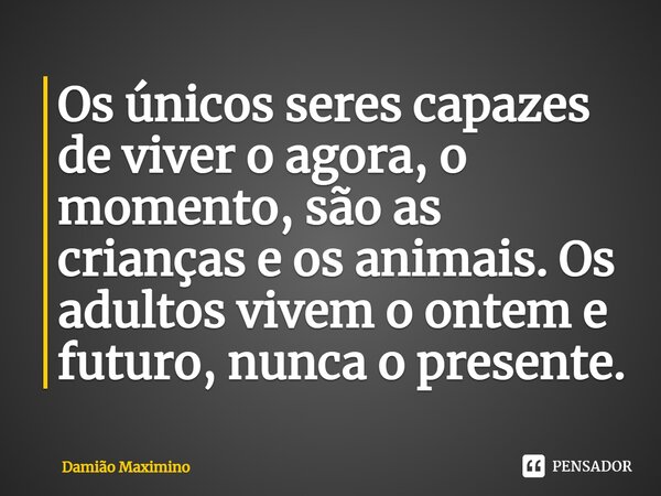 ⁠Os únicos seres capazes de viver o agora, o momento, são as crianças e os animais. Os adultos vivem o ontem e futuro, nunca o presente.... Frase de Damião Maximino.