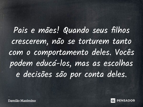 Pais e mães! Quando seus filhos crescerem, não se torturem tanto com o comportamento deles. Vocês podem educá-los, mas as escolhas e decisões são por conta dele... Frase de Damião Maximino.