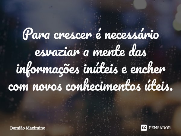 Para crescer é necessário esvaziar a mente das informações inúteis e encher com novos conhecimentos úteis.... Frase de Damião Maximino.