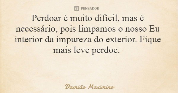 Perdoar é muito difícil, mas é necessário, pois limpamos o nosso Eu interior da impureza do exterior. Fique mais leve perdoe.... Frase de Damião Maximino.