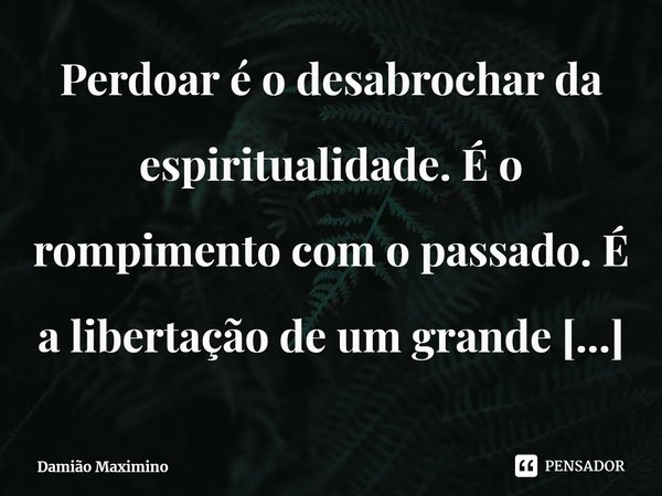 Perdoar é o desabrochar da espiritualidade. É o rompimento com o passado. É a libertação de um grande fardo. É o renascer de uma nova vida.... Frase de Damião Maximino.