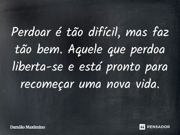 ⁠Perdoar é tão difícil, mas faz tão bem. Aquele que perdoa liberta-se e está pronto para recomeçar uma nova vida.... Frase de Damião Maximino.