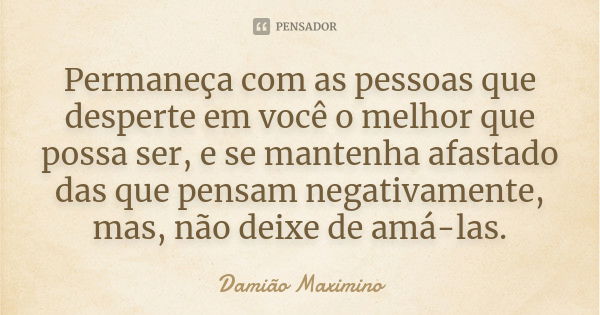 Permaneça com as pessoas que desperte em você o melhor que possa ser, e se mantenha afastado das que pensam negativamente, mas, não deixe de amá-las.... Frase de Damião Maximino.