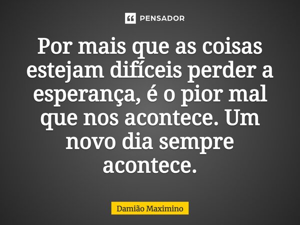 ⁠Por mais que as coisas estejam difíceis perder a esperança, é o pior mal que nos acontece. Um novo dia sempre acontece.... Frase de Damião Maximino.