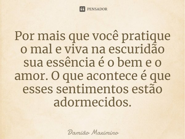 Por mais que você pratique o mal e viva na escuridão sua essência é o bem e o amor. O que acontece é que esses sentimentos estão adormecidos.... Frase de Damião Maximino.