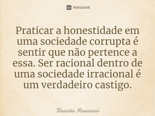 ⁠Praticar a honestidade em uma sociedade corrupta é sentir que não pertence a essa. Ser racional dentro de uma sociedade irracional é um verdadeiro castigo.... Frase de Damião Maximino.