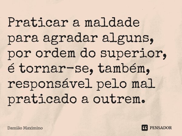 ⁠Praticar a maldade para agradar alguns, por ordem do superior, é tornar-se, também, responsável pelo mal praticado a outrem.... Frase de Damião Maximino.