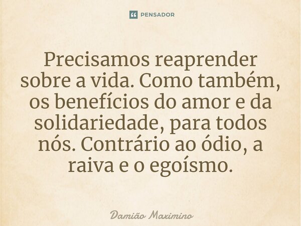 ⁠Precisamos reaprender sobre a vida. Como também, os benefícios do amor e da solidariedade, para todos nós. Contrário ao ódio, a raiva e o egoísmo.... Frase de Damião Maximino.