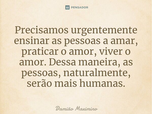 Precisamos urgentemente ensinar as pessoas a amar, praticar o amor, viver o amor. Dessa maneira, as pessoas, naturalmente, serão mais humanas.... Frase de Damião Maximino.