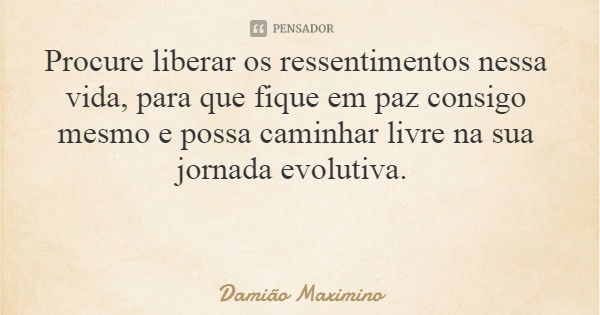 Procure liberar os ressentimentos nessa vida, para que fique em paz consigo mesmo e possa caminhar livre na sua jornada evolutiva.... Frase de Damião Maximino.