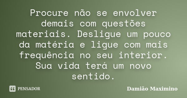 Procure não se envolver demais com questões materiais. Desligue um pouco da matéria e ligue com mais frequência no seu interior. Sua vida terá um novo sentido.... Frase de Damião Maximino.