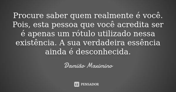 Procure saber quem realmente é você. Pois, esta pessoa que você acredita ser é apenas um rótulo utilizado nessa existência. A sua verdadeira essência ainda é de... Frase de Damião Maximino.