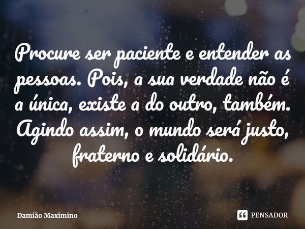 ⁠Procure ser paciente e entender as pessoas. Pois, a sua verdade não é a única, existe a do outro, também. Agindo assim, o mundo será justo, fraterno e solidári... Frase de Damião Maximino.