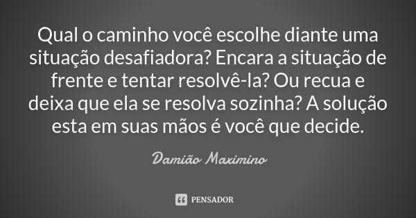 Qual o caminho você escolhe diante uma situação desafiadora? Encara a situação de frente e tentar resolvê-la? Ou recua e deixa que ela se resolva sozinha? A sol... Frase de Damião Maximino.