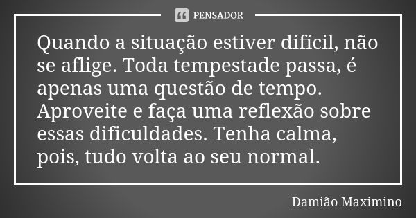 Quando a situação estiver difícil, não se aflige. Toda tempestade passa, é apenas uma questão de tempo. Aproveite e faça uma reflexão sobre essas dificuldades. ... Frase de Damião Maximino.