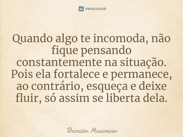 Quando algo te incomoda, não fique pensando constantemente na situação. Pois ela fortalece e permanece, ao contrário, esqueça e deixe fluir, só assim se liberta... Frase de Damião Maximino.