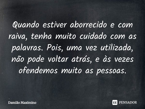 ⁠Quando estiver aborrecido e com raiva, tenha muito cuidado com as palavras. Pois, uma vez utilizada, não pode voltar atrás, e às vezes ofendemos muito as pesso... Frase de Damião Maximino.