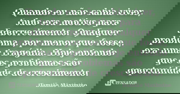 Quando eu não sabia viver, tudo era motivo para aborrecimento. Qualquer problema, por menor que fosse, era uma tragédia. Hoje entendo que os problemas são oport... Frase de Damião Maximino.